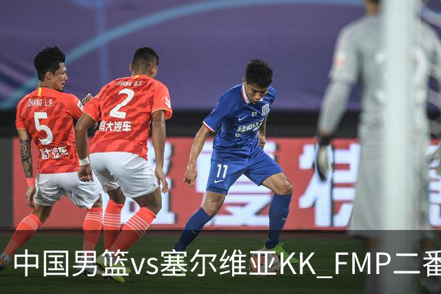中国男篮vs塞尔维亚KK FMP二番战名单：徐昕庞峥麟领衔 杨曦皓在列